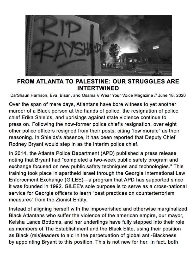  

FROM ATLANTA TO PALESTINE: OUR STRUGGLES ARE
INTERTWINED

Da’Shaun Harrison, Eva, Bisan, and Osama // Wear Your Voice Magazine // June 18, 2020

Over the span of mere days, Atlantans have bore witness to yet another
murder of a Black person at the hands of police, the resignation of police
chief Erika Shields, and uprisings against state violence continue to
press on. Following the now-former police chief’s resignation, over eight
other police officers resigned from their posts, citing “low morale” as their
reasoning. In Shields’s absence, it has been reported that Deputy Chief
Rodney Bryant would step in as the interim police chief.

In 2014, the Atlanta Police Department (APD) published a press release
noting that Bryant had “completed a two-week public safety program and
exchange focused on new public safety techniques and technologies.” This
training took place in apartheid israel through the Georgia International Law
Enforcement Exchange (GILEE)—a program that APD has supported since
it was founded in 1992. GILEE’s sole purpose is to serve as a cross-national
service for Georgia officers to learn “best practices on counterterrorism
measures” from the Zionist Entity.

Instead of aligning herself with the impoverished and otherwise marginalized
Black Atlantans who suffer the violence of the american empire, our mayor,
Keisha Lance Bottoms, and her underlings have fully stepped into their role
as members of The Establishment and the Black Elite, using their position
as Black (mis)leaders to aid in the perpetuation of global anti-Blackness

by appointing Bryant to this position. This is not new for her. In fact, both
